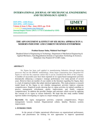 International Journal of Mechanical Engineering and Technology (IJMET), ISSN 0976 –
6340(Print), ISSN 0976 – 6359(Online) Volume 4, Issue 3, May - June (2013) © IAEME
32
THE ADVANCEMENT & EFFECT OF SIX SIGMA APPROACH IN A
MODERN INDUSTRY AND CURRENT BUSINESS ENTERPRISE
Prabhat Kumar Sinha, Nikhlesh Noel Singh *
Shepherd School of Engineering & Technology, Department of Mechanical Engineering &
Applied Mechanics, Sam Higginbottom Institute of Agriculture Technology & Sciences,
Allahabad, Uttar Pradesh UP 211007, India.
ABSTRACT
Six Sigma has been well applied in manufacturing Industries through improving
processes that use the DMAIC methodology. Some larger corporations have integrated Six
Sigma so well into the corporate culture that it can be considered the DNA of the company.
A number of successful cases have been reported of six-sigma-based management activities
dramatically enhancing a company’s strategic performance over study periods of several
years. However there are number of case studies in the literature regarding Six Sigma, there
is a lack of empirical studies that adopt statistical approaches. This study proposes a research
model based on Six Sigma to test whether management activities improve corporate
competitiveness. Empirical results showing that six sigma activities do indeed contribute to
process management refreshment, quality improvement, and finally corporate
competitiveness. In addition the possible changes and outcomes which occour by applying
this concept of six sigma in various Industries. We hope that this study enables further
rigorous studies investigating six sigma as a major strategic activity.
Keywords: Six sigma management activities, corporate competitiveness, Project
management; Lessons learned; Organizational culture; Quality; Business systems
improvement.
1. INTRODUCTION
In the pursuit of higher operational effectiveness an organizational performance,
scholars and practitioners are looking for new approaches to improve operational
INTERNATIONAL JOURNAL OF MECHANICAL ENGINEERING
AND TECHNOLOGY (IJMET)
ISSN 0976 – 6340 (Print)
ISSN 0976 – 6359 (Online)
Volume 4, Issue 3, May - June (2013), pp. 32-46
© IAEME: www.iaeme.com/ijmet.asp
Journal Impact Factor (2013): 5.7731 (Calculated by GISI)
www.jifactor.com
IJMET
© I A E M E
 
