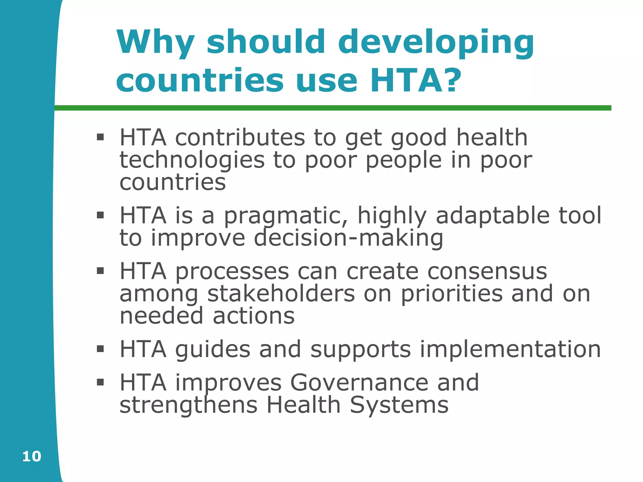 Why should developing
      countries use HTA?
      HTA contributes to get good health
       technologies to poor people in poor
       countries
      HTA is a pragmatic, highly adaptable tool
       to improve decision-making
      HTA processes can create consensus
       among stakeholders on priorities and on
       needed actions
      HTA guides and supports implementation
      HTA improves Governance and
       strengthens Health Systems

10
 