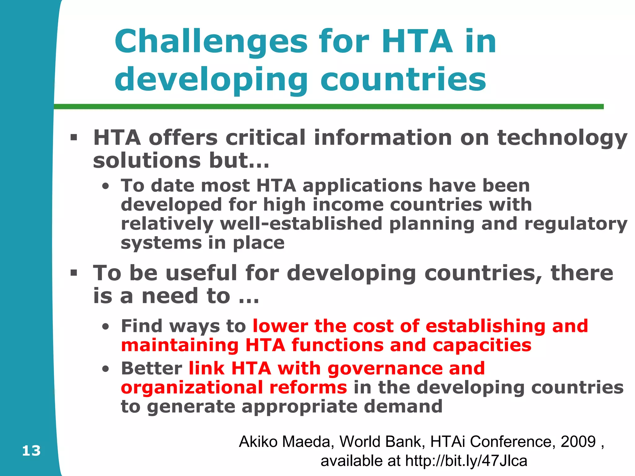 Challenges for HTA in
        developing countries
      HTA offers critical information on technology
       solutions but…
       • To date most HTA applications have been
         developed for high income countries with
         relatively well-established planning and regulatory
         systems in place
      To be useful for developing countries, there
       is a need to …
       • Find ways to lower the cost of establishing and
         maintaining HTA functions and capacities
       • Better link HTA with governance and
         organizational reforms in the developing countries
         to generate appropriate demand
                    Akiko Maeda, World Bank, HTAi Conference, 2009 ,
13
                              available at http://bit.ly/47Jlca
 