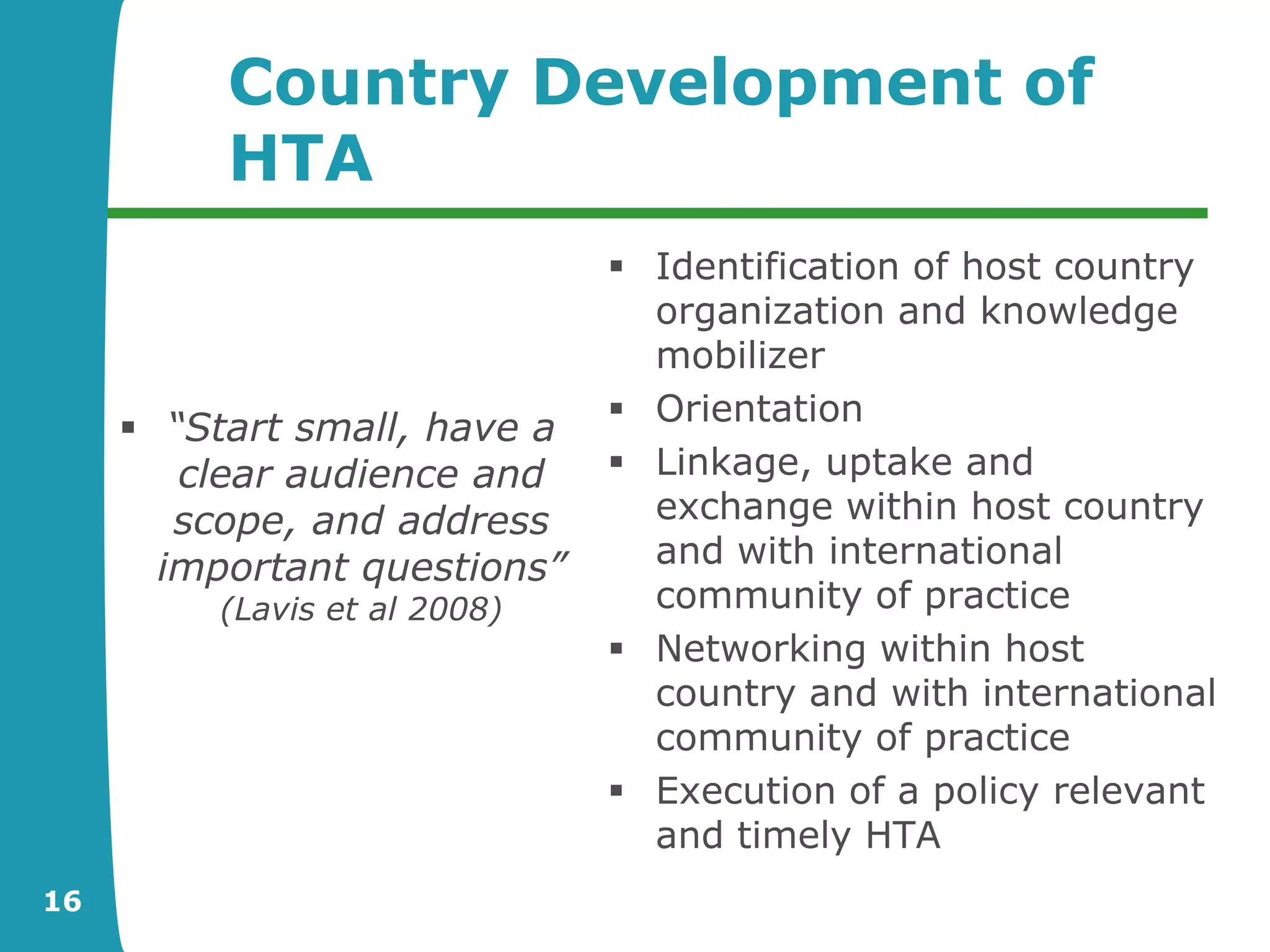Country Development of
          HTA
                               Identification of host country
                                organization and knowledge
                                mobilizer
                               Orientation
      “Start small, have a
        clear audience and     Linkage, uptake and
        scope, and address      exchange within host country
       important questions”     and with international
         (Lavis et al 2008)     community of practice
                               Networking within host
                                country and with international
                                community of practice
                               Execution of a policy relevant
                                and timely HTA
16
 