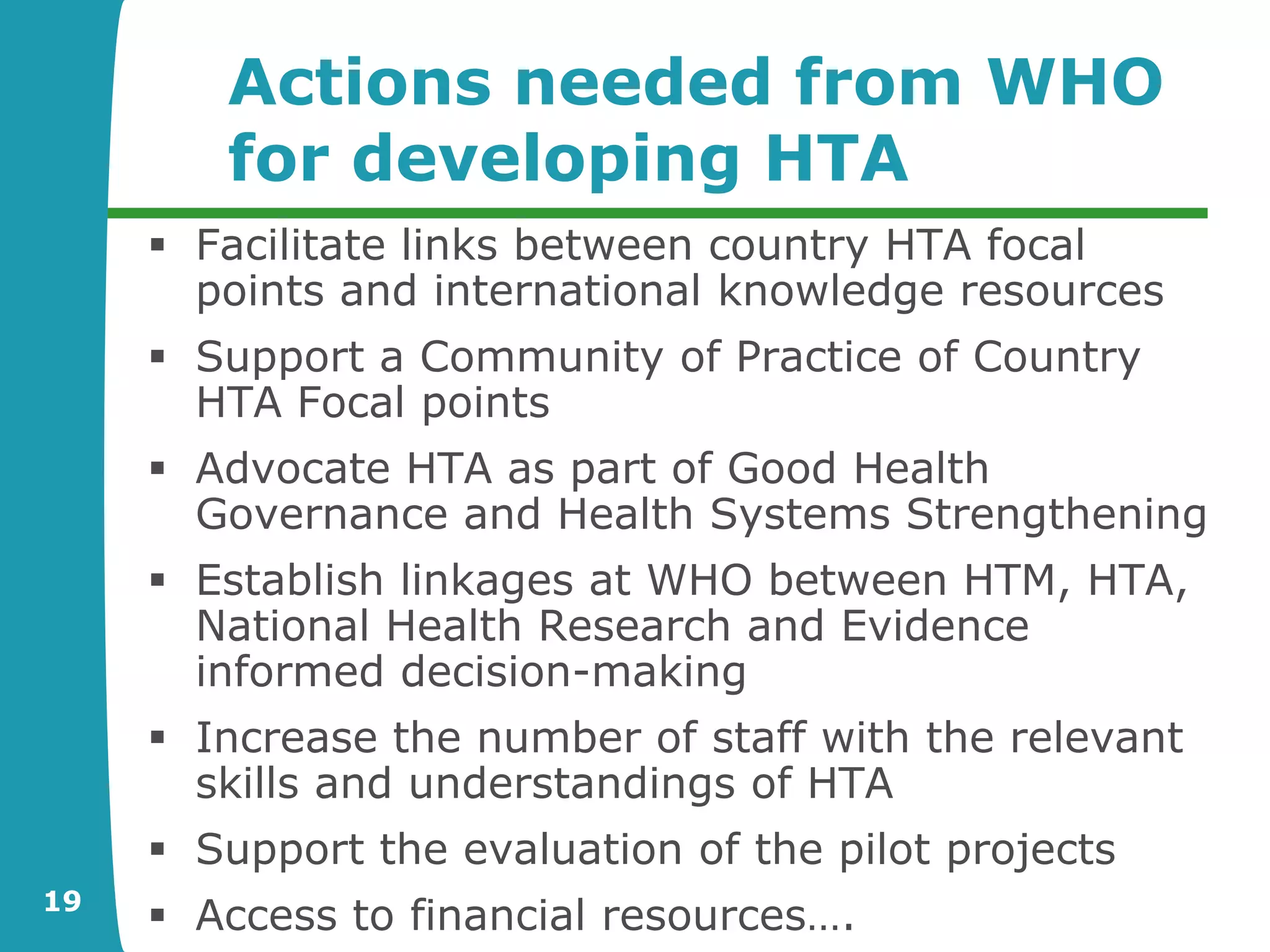Actions needed from WHO
        for developing HTA
      Facilitate links between country HTA focal
       points and international knowledge resources
      Support a Community of Practice of Country
       HTA Focal points
      Advocate HTA as part of Good Health
       Governance and Health Systems Strengthening
      Establish linkages at WHO between HTM, HTA,
       National Health Research and Evidence
       informed decision-making
      Increase the number of staff with the relevant
       skills and understandings of HTA
      Support the evaluation of the pilot projects
19
      Access to financial resources….
 