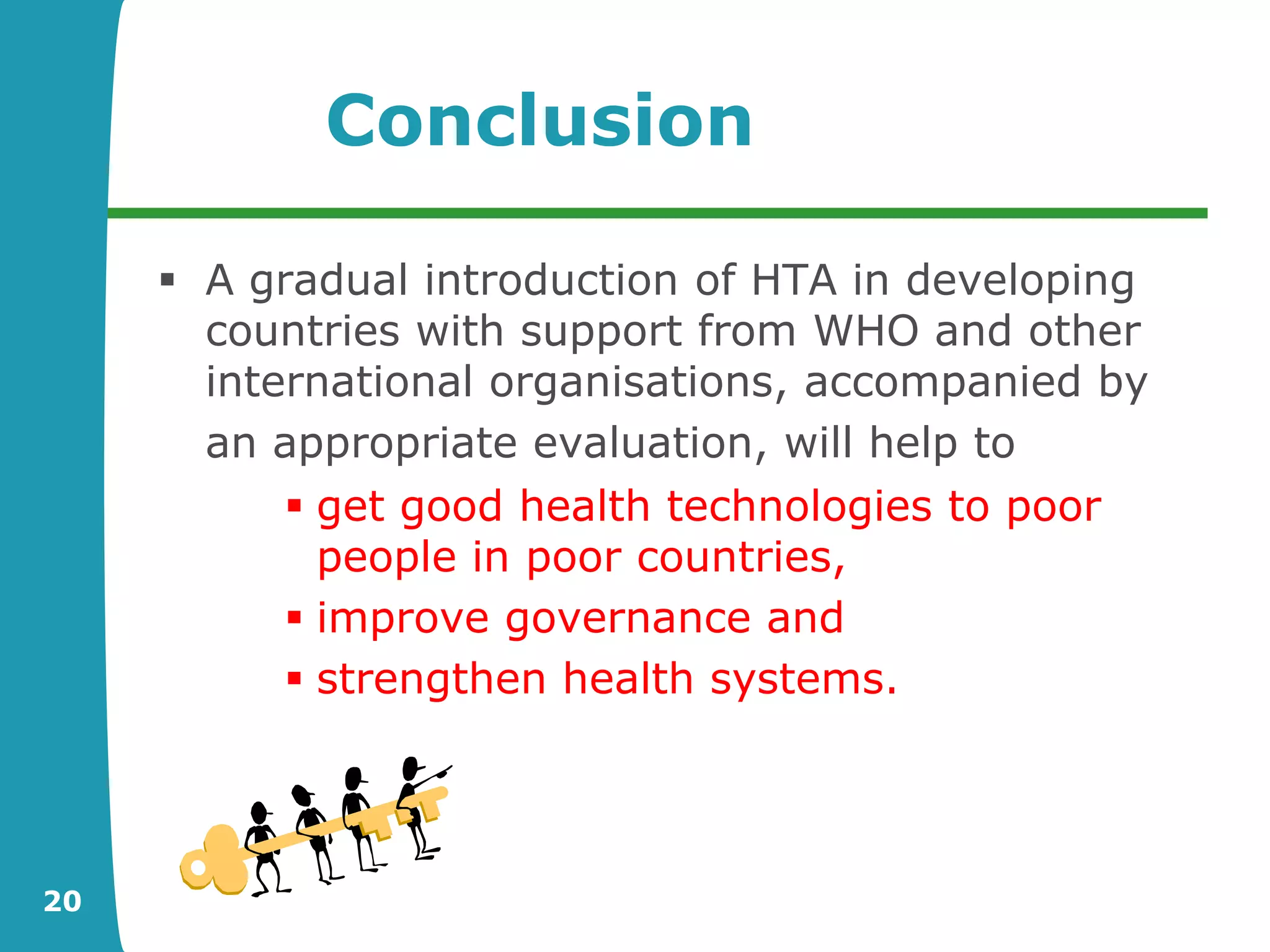 Conclusion

      A gradual introduction of HTA in developing
       countries with support from WHO and other
       international organisations, accompanied by
       an appropriate evaluation, will help to
            get good health technologies to poor
             people in poor countries,
            improve governance and
            strengthen health systems.




20
 