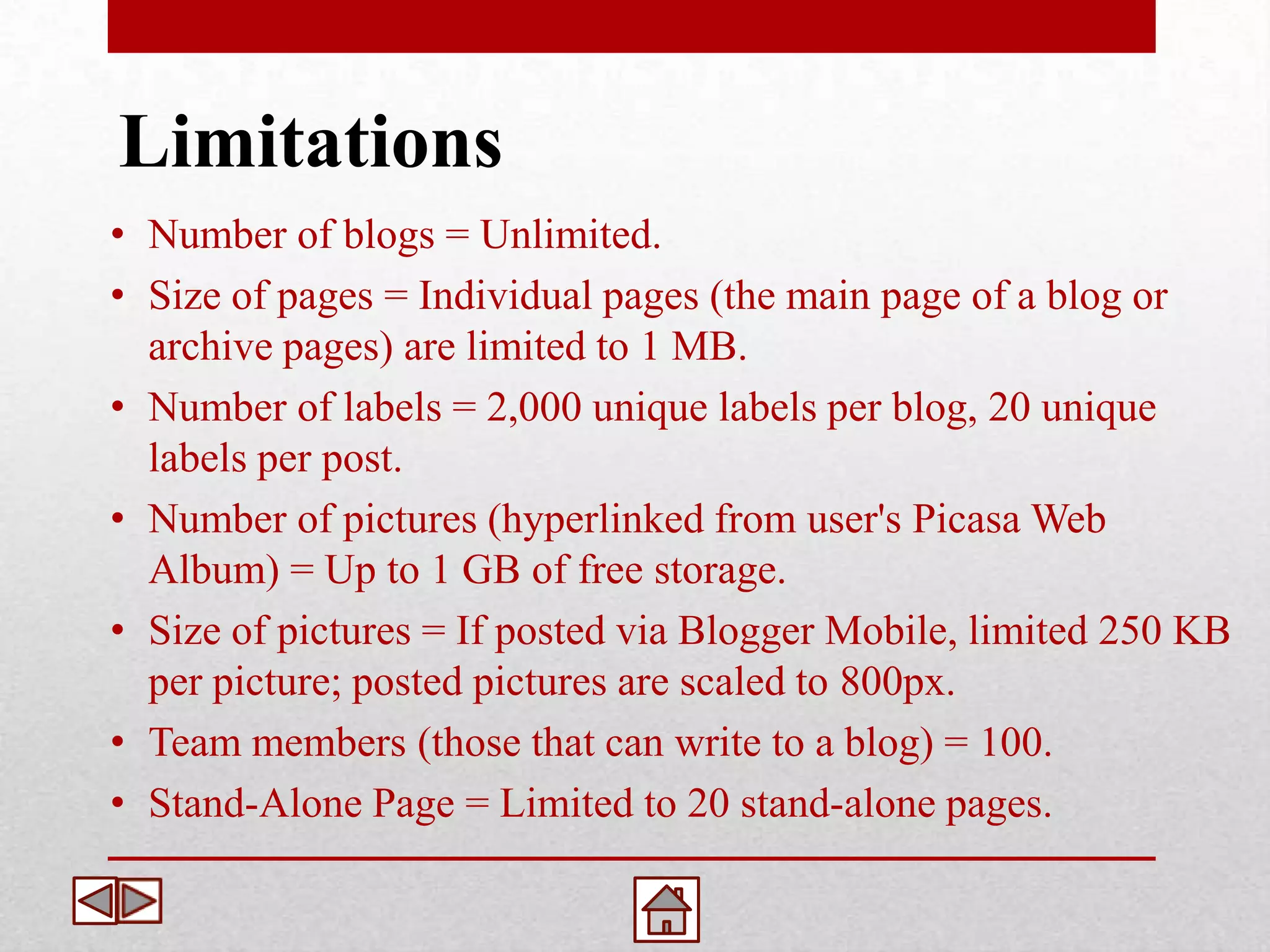 Limitations
• Number of blogs = Unlimited.
• Size of pages = Individual pages (the main page of a blog or
  archive pages) are limited to 1 MB.
• Number of labels = 2,000 unique labels per blog, 20 unique
  labels per post.
• Number of pictures (hyperlinked from user's Picasa Web
  Album) = Up to 1 GB of free storage.
• Size of pictures = If posted via Blogger Mobile, limited 250 KB
  per picture; posted pictures are scaled to 800px.
• Team members (those that can write to a blog) = 100.
• Stand-Alone Page = Limited to 20 stand-alone pages.
 
