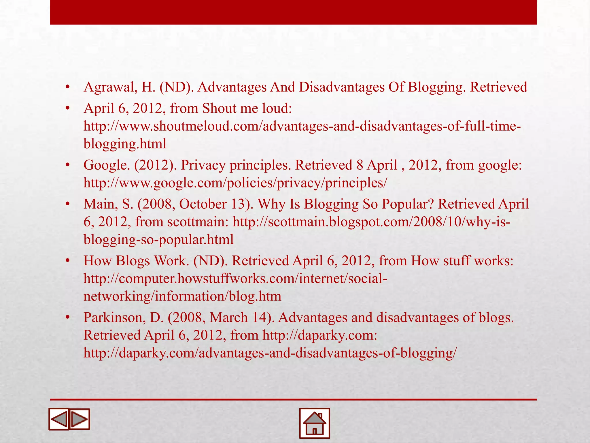 • Agrawal, H. (ND). Advantages And Disadvantages Of Blogging. Retrieved
• April 6, 2012, from Shout me loud:
  http://www.shoutmeloud.com/advantages-and-disadvantages-of-full-time-
  blogging.html
• Google. (2012). Privacy principles. Retrieved 8 April , 2012, from google:
  http://www.google.com/policies/privacy/principles/
• Main, S. (2008, October 13). Why Is Blogging So Popular? Retrieved April
  6, 2012, from scottmain: http://scottmain.blogspot.com/2008/10/why-is-
  blogging-so-popular.html
• How Blogs Work. (ND). Retrieved April 6, 2012, from How stuff works:
  http://computer.howstuffworks.com/internet/social-
  networking/information/blog.htm
• Parkinson, D. (2008, March 14). Advantages and disadvantages of blogs.
  Retrieved April 6, 2012, from http://daparky.com:
  http://daparky.com/advantages-and-disadvantages-of-blogging/
 