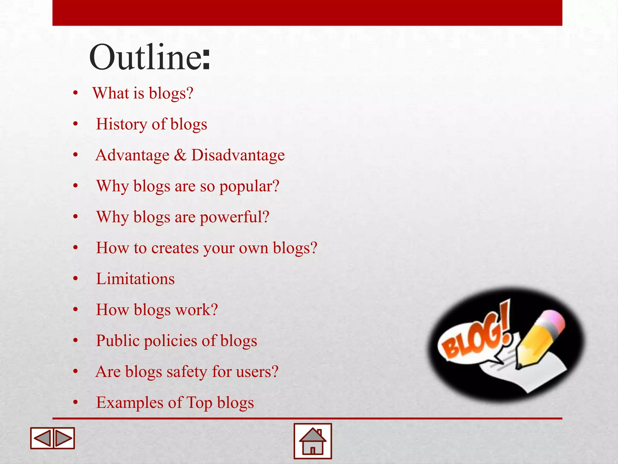 Outline:
• What is blogs?
•   History of blogs
• Advantage & Disadvantage
•   Why blogs are so popular?
•   Why blogs are powerful?
•   How to creates your own blogs?
•   Limitations
•   How blogs work?
•   Public policies of blogs
• Are blogs safety for users?
•   Examples of Top blogs
 