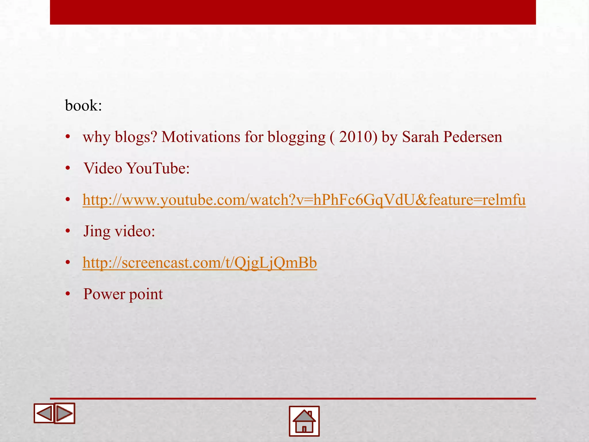 book:
• why blogs? Motivations for blogging ( 2010) by Sarah Pedersen
• Video YouTube:
• http://www.youtube.com/watch?v=hPhFc6GqVdU&feature=relmfu
• Jing video:
• http://screencast.com/t/QjgLjQmBb
• Power point
 
