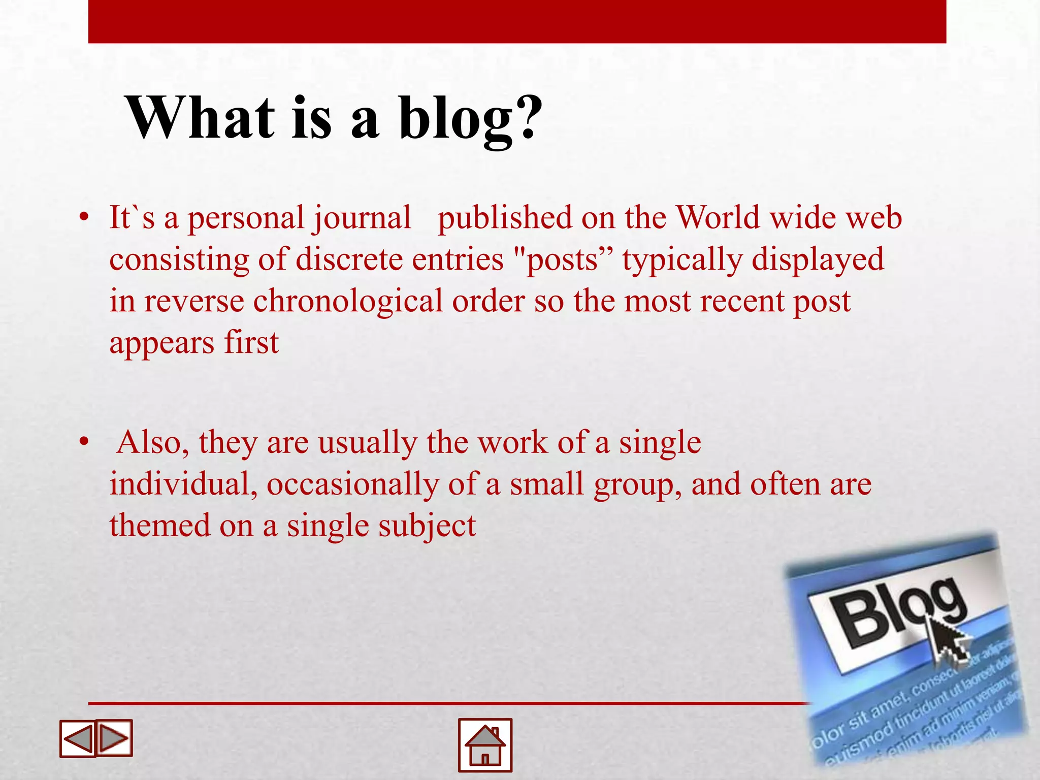 What is a blog?
• It`s a personal journal published on the World wide web
  consisting of discrete entries "posts” typically displayed
  in reverse chronological order so the most recent post
  appears first

• Also, they are usually the work of a single
  individual, occasionally of a small group, and often are
  themed on a single subject
 