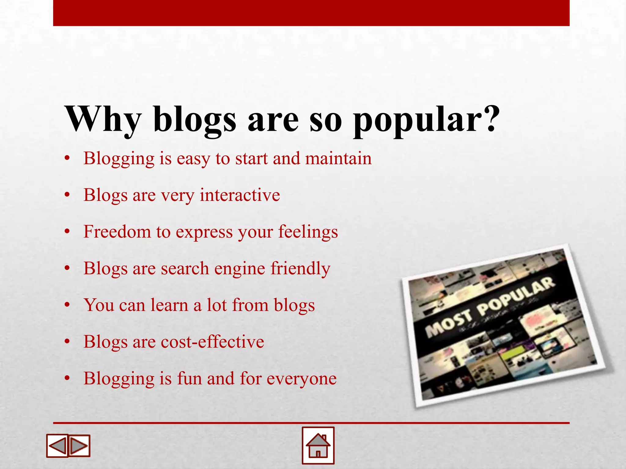 Why blogs are so popular?
• Blogging is easy to start and maintain
• Blogs are very interactive
• Freedom to express your feelings
• Blogs are search engine friendly
• You can learn a lot from blogs
• Blogs are cost-effective
• Blogging is fun and for everyone
 