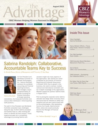 the
Advantage W
Sabrina Randolph: Collaborative,
Accountable Teams Key to Success
As Vice President and
Worldwide Controller of
Maxwell Technologies,
Inc., Sabrina Randolph
oversees the worldwide
accounting and financial
reporting functions.
She manages a team
of approximately 25
people including the
Finance Controllers
of foreign operating
subsidiaries, the Corporate Controller, and
various other individuals in direct-reporting
staff positions.
The path to Vice President and Worldwide
Controller presented many challenges
along the way, of which Sabrina accepted
and tackled head on, often working with
others to identify the best solution. These
experiences gave her a competitive
advantage by providing Sabrina with
valuable insight into many aspects of
the organization. She started her career
at Maxwell as the Director of Financial
Reporting and Corporate Governance
in October 2010. Due to growth in the
business, the need to oversee multiple
national and international controllers and
her in-depth knowledge of the organization,
Maxwell created the position Sabrina holds
in August 2013.
Prior to joining the corporate world, Sabrina
attended San Diego State University where
she found that her attention to detail and
analytical skill set went hand-in-hand with
an Accounting degree. After graduating
Summa Cum Laude, Sabrina joined
Petco, where she would eventually
become the Manager of Financial
Reporting.
A Message from
Nancy Mellard | pg. 2
Inside This Issue
Client Spotlight:
Sabrina Randolph..........................1
Nancy Mellard: Efforts + Focus
Help Shape, Advance Company
Culture..........................................2
The CWA Spotlight:
Robin Widdis.................................3
CWA Executive Board Members
Welcome & Thank You....................3
Out & About:
CWA in Our Communities................4
CWA Outreach – Synergizing
Our Collective Efforts.....................4
Pro Sales Tips for Every Day
Lisa Theiss, CBIZ Payroll.................5
CWA Snaps!..................................5
CWA Exec Board
Takes Chicago...............................6
August 2015
CBIZ Women Helping Women Succeed in Business
Sabrina Randolph
by Brenda Piazza, Director of Management and IT Security, FS San Diego
See “Sabrina Randolph” on pg. 6
 