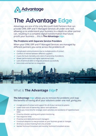 What is The Advantage Edge?
The Advantage Edge
Advantage are one of the only Microsoft Gold Partners that can
provide CRM, ERP and IT Managed Services all under one roof,
allowing us to understand your business to a depth no other partner
can, resulting in a complete digital transformation that future
proofs your business ... this is The Advantage Edge.
The Problems with Separate Service Providers
When your CRM, ERP and IT Managed Services are managed by
different partners you come across the problems of:
	 Complicated communications due to multiple points of contact
	 Conflicts of interest between different suppliers
	 A pass the buck mentality and a lack of ownership of problems
	 Slower performance and higher operational costs
	 Lack of technical skills to integrate products successfully
	 Extra costs and barriers to integration
The Advantage Edge allows you to remove the problems and reap
the benefits of having all of your solutions under one roof, giving you:
	 A single point of contact and support for all of your services & systems
	 Lower total costs of ownership, labour and operations
	 Allows you more time for strategic vision activities and avoidance of repetitive basic
tasks
	 Proactive disaster spotting and system monitoring
	 Fast response times
	 Proactive and dedicated account managers
	 Continual adaption to new processes as your business grows or changes
	 All of your product training from one provider
	 Named Technical Consultant and monthly Technical Consultant access
 