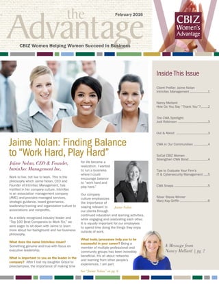 the
Advantage W
Jaime Nolan: Finding Balance 		
to “Work Hard, Play Hard”
A Message from
Nancy Mellard | pg. 2
Inside This Issue
Client Profile: Jaime Nolan
IntrinXec Management ..................1
Nancy Mellard:
How Do You Say “Thank You”?........2
The CWA Spotlight:
Jodi Robinson ...............................3
Out & About: .................................3
CWA in Our Communities ...............4
SoCal CBIZ Women
Strengthen CWA Bond....................4
Tips to Evaluate Your Firm’s
IT & Cybersecurity Management .....5
CWA Snaps ..................................5
Silver Stevie Winner
Mary Kay Griffin.............................6
February 2016
CBIZ Women Helping Women Succeed in Business
Jaime Nolan
Jaime Nolan, CEO & Founder,
IntrinXec Management Inc.
Work to live, not live to work. This is the
philosophy which Jaime Nolan, CEO and
Founder of IntrinXec Management, has
instilled in her company culture. IntrinXec
is an association management company
(AMC) and provides managed services,
strategic guidance, board governance,
leadership training and organization culture to
associations and nonprofits.
As a widely recognized industry leader and
“Top 100 Best Companies to Work For,” we
were eager to sit down with Jaime to learn
more about her background and her business
philosophy.
What does the name IntrinXec mean?
Something genuine and true with focus on
executive leadership.
What is important to you as the leader in the
company? After I lost my daughter Grace to
preeclampsia, the importance of making time
for life became a
realization. I wanted
to run a business
where I could
encourage balance
to “work hard and
play hard.”
Our company
culture emphasizes
the importance of
staying relevant to
our clients through
continued education and learning activities,
while engaging and celebrating each other.
It is equally important for our employees
to spend time doing the things they enjoy
outside of work.
What tools/processes help you to be
successful in your career? Being a
member of multiple professional and
community groups has been incredibly
beneficial. It’s all about networks
and learning from other people’s
experiences. I am part
See “Jaime Nolan” on pg. 6
 