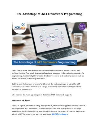 The Advantage of .NET Framework Programming
Entity Programming Module improves code readability, addresses frequent issues, and
facilitates testing. As a result, developers have to do less code. It eliminates the necessity for
programming. Additionally,.NET enables developers to reuse code and components, cutting
down on expenses and development time.
Building code that runs on a range of platforms is the main advantage of using the.NET
Framework. The code will continue to change as a consequence of several improvements
because it is open-source.
Let's examine the many app categories that the dotNET framework supports.
Interoperable Apps:
DotNET is a great option for building cross-platform, interoperable apps that offer an uniform
user experience. This framework’s numerous capabilities enable programmers to design
applications that run in tandem across multiple platforms. If you want to build an application
using the.NET framework, you can hire specialised ASP.NET developers.
 
