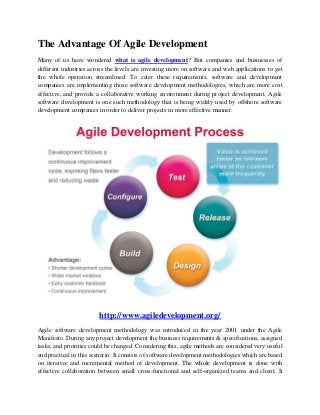 The Advantage Of Agile Development
Many of us have wondered what is agile development? But companies and businesses of
different industries across the levels are investing more on software and web applications to get
the whole operation streamlined. To cater these requirements, software and development
companies are implementing those software development methodologies, which are more cost
effective, and provide a collaborative working environment during project development. Agile
software development is one such methodology that is being widely used by offshore software
development companies in order to deliver projects in more effective manner.




                        http://www.agiledevelopment.org/
Agile software development methodology was introduced in the year 2001 under the Agile
Manifesto. During any project development the business requirements & specifications, assigned
tasks, and priorities could be changed. Considering this, agile methods are considered very useful
and practical in this scenario. It consists of software development methodologies which are based
on iterative and incremental method of development. The whole development is done with
effective collaboration between small cross-functional and self-organized teams and client. It
 
