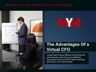 The Advantages Of a
Virtual CFO
Virtual Chief Finance Officers (VCFO) offer the
same services, and more, as a traditional
Accountant must but a VCFO does it remotely,
part time or on an ad hoc basis.
M Y M Ac c o u n t i n g a n d B u s i n e s s C o n s u l t a n c y
 