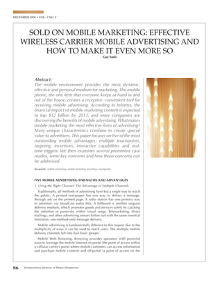 SOLD ON MOBILE MARKETING: EFFECTIVE
     WIRELESS CARRIER MOBILE ADVERTISING AND
          HOW TO MAKE IT EVEN MORE SO
                                                                           Guy Yaniv



                                                                                       ...mobile advertising can stake a claim to
            Abstract:                                                                  deliver what no other medium can: the right
            The mobile environment provides the most dynamic,
            effective and personal medium for marketing. The mobile
                                                                                       message at the right time to the right person
            phone, the one item that everyone keeps at hand in and                     via the right channel…
            out of the house, creates a receptive, convenient tool for
            receiving mobile advertising. According to Informa, the
            ﬁnancial impact of mobile marketing content is expected
            to top $12 billion by 2013, and more companies are
            discovering the beneﬁts of mobile advertising. What makes
                                                                                                                            2. Targeting: Leveraging a Vast Storehouse of Knowledge
            mobile marketing the most effective form of advertising?
            Many unique characteristics combine to create special
            value to advertisers. This paper focuses on ﬁve of the most
            outstanding mobile advantages: multiple touchpoints,
            targeting, incentives, interactive capabilities and real-
            time triggers. We then examines several prominent case



                                                                                       M
            studies, some key concerns and how those concerns can
            be addressed.
            Keywords: mobile advertising, mobile marketing, incentives, touchpoints



            FIVE MOBILE ADVERTISING STRENGTHS AND ADVANTAGES
            1. Using the Right Channel: The Advantage of Multiple Channels




86   International Journal of Mobile Marketing                                                                                                                                        87
 