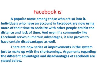 Facebook is
       A popular name among those who are so into it.
Individuals who have an account in Facebook are now using
more of their time to socialize with other people amidst the
distance and lack of time. And even if a community like
Facebook serves numerous advantages, it also proves to
have certain disadvantages as well.
       There are now series of improvements in the system
just to make up with the shortcomings. Arguments regarding
the different advantages and disadvantages of Facebook are
stated below.
 