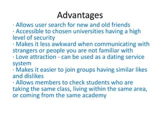 Advantages
· Allows user search for new and old friends
· Accessible to chosen universities having a high
level of security
· Makes it less awkward when communicating with
strangers or people you are not familiar with
· Love attraction - can be used as a dating service
system
· Makes it easier to join groups having similar likes
and dislikes
· Allows members to check students who are
taking the same class, living within the same area,
or coming from the same academy
 