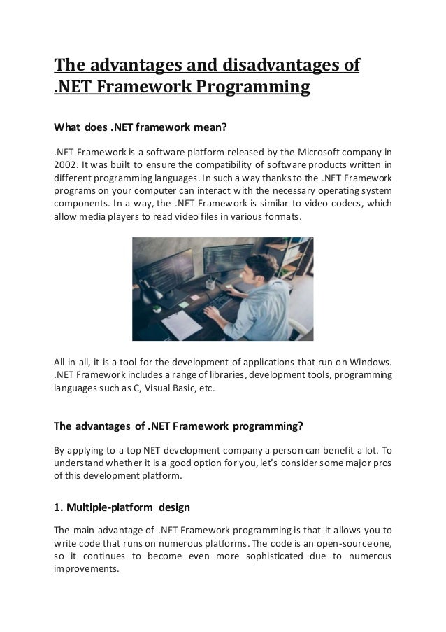 The advantages and disadvantages of
.NET Framework Programming
What does .NET framework mean?
.NET Framework is a software platform released by the Microsoft company in
2002. It was built to ensure the compatibility of software products written in
different programming languages. In such a way thanks to the .NET Framework
programs on your computer can interact with the necessary operating system
components. In a way, the .NET Framework is similar to video codecs, which
allow media players to read video files in various formats.
All in all, it is a tool for the development of applications that run on Windows.
.NET Framework includes a rangeof libraries, development tools, programming
languages such as C, Visual Basic, etc.
The advantages of .NET Framework programming?
By applying to a top NET development company a person can benefit a lot. To
understand whether it is a good option for you, let’s consider some major pros
of this development platform.
1. Multiple-platform design
The main advantage of .NET Framework programming is that it allows you to
write code that runs on numerous platforms. The code is an open-sourceone,
so it continues to become even more sophisticated due to numerous
improvements.
 