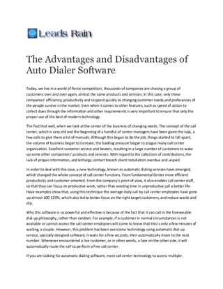 The Advantages and Disadvantages of
Auto Dialer Software
Today, we live in a world of fierce competition, thousands of companies are chasing a group of
customers over and over again, almost the same products and services. In this case, only these
companies’ efficiency, productivity and respond quickly to changing customer needs and preferences of
the people survive in the market. Even when it comes to other features, such as speed of action to
collect dues through the information and other requirements is very important to ensure that only the
proper use of the best of modern technology.

The fact that well, when we look at the center of the business of changing needs. The concept of the call
center, which is very old and the beginning of a handful of center managers have been given the task, a
few calls to give them a list of manuals. Although this began to do the job, things started to fall apart,
the volume of business began to increase, the backlog pressure began to plague many call center
organization. Excellent customer service and beaten, resulting in a large number of customers to wake
up some other competitors' products and services. With regard to the collection of contributions, the
lack of proper information, and lethargy contact breach client installation overdue and unpaid.

In order to deal with this case, a new technology, known as automatic dialing services have emerged,
which changed the whole concept of call center functions. From fundamental Center more efficient
productivity and customer-oriented. From the company's point of view, it also enables call center staff,
so that they can focus on productive work, rather than wasting time in unproductive call a better life.
Have examples show that, using this technique the average daily call by call center employees have gone
up almost 100-120%, which also led to better focus on the right target customers, and reduce waste and
slip.

Why this software is so powerful and effective is because of the fact that it can call in the foreseeable
dial-up philosophy, rather than random. For example, if a customer in normal circumstances is not
available or cannot access the call center employees will come to know that this is only a few minutes of
waiting, a couple. However, this problem has been overcome technology using automatic dial-up
service, specially designed software; it waits for a few seconds, then automatically move to the next
number. Whenever encountered a live customer, or in other words, a face on the other side, it will
automatically route the call to perform a free call center.

If you are looking for automatic dialing software, most call center technology to access multiple.
 