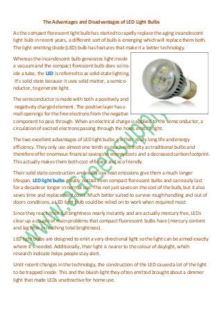 The Advantages and Disadvantages of LED Light Bulbs

As the compact florescent light bulb has started to rapidly replace the aging incandescent
light bulb in recent years, a different sort of bulb is emerging which will replace them both.
The light emitting diode (LED) bulb has features that make it a better technology.

Whereas the incandescent bulb generates light inside
a vacuum and the compact florescent bulb does so ins-
ide a tube, the LED is referred to as solid-state lighting.
 It's solid state because it uses solid matter, a semico-
nductor, to generate light.

The semiconductor is made with both a positively and
 negatively charged element. The positive layer has s-
mall openings for the free electrons from the negative
component to pass through. When an electrical charge is applied to the semiconductor, a
circulation of excited electrons passing through the holes emits a light.

The two excellent advantages of LED light bulbs are their really long life and energy
efficiency. They only use almost one tenth as much electricity as traditional bulbs and
therefore offer enormous financial savings in energy costs and a decreased carbon footprint.
This actually makes them both cost efficient and eco friendly.

Their solid state construction and really low heat emissions give them a much longer
lifespan. LED light bulbs greatly outlast even compact florescent bulbs and can easily last
for a decade or longer in normal use. This not just saves on the cost of the bulb, but it also
saves time and replacement costs. Much better suited to survive rough handling and out of
doors conditions, a LED light bulb could be relied on to work when required most.

Since they reach their full brightness nearly instantly and are actually mercury free, LEDs
clear up a couple of main problems that compact fluorescent bulbs have (mercury content
and lag time in reaching total brightness).

LED light bulbs are designed to emit a very directional light so the light can be aimed exactly
where it's needed. Additionally, their light is nearer to the colour of daylight, which
research indicate helps people stay alert.

Until recent changes in the technology, the construction of the LED caused a lot of the light
to be trapped inside. This and the bluish light they often emitted brought about a dimmer
light that made LEDs unattractive for home use.
 