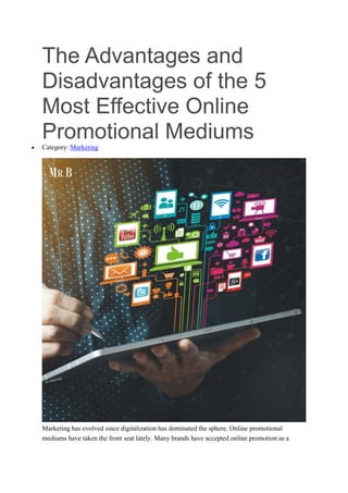 The Advantages and
Disadvantages of the 5
Most Effective Online
Promotional Mediums
 Category: Marketing
Marketing has evolved since digitalization has dominated the sphere. Online promotional
mediums have taken the front seat lately. Many brands have accepted online promotion as a
 