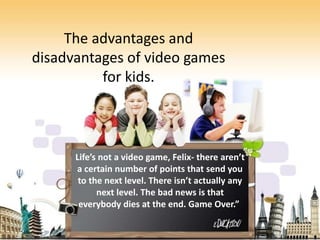 The advantages and
disadvantages of video games
for kids.
Life’s not a video game, Felix- there aren’t
a certain number of points that send you
to the next level. There isn’t actually any
next level. The bad news is that
everybody dies at the end. Game Over.”
 