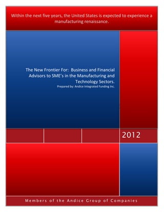Within the next five years, the United States is expected to experience a
                       manufacturing renaissance.




       The New Frontier For: Business and Financial
        Advisors to SME’s in the Manufacturing and
                                Technology Sectors.
                       Prepared by: Andice Integrated Funding Inc.




                                                                     2012




       Members of the Andice Group of Companies
 