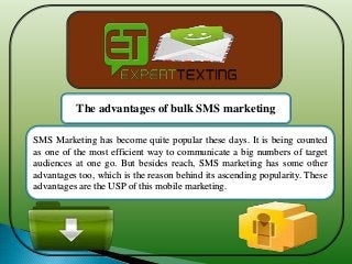SMS Marketing has become quite popular these days. It is being counted
as one of the most efficient way to communicate a big numbers of target
audiences at one go. But besides reach, SMS marketing has some other
advantages too, which is the reason behind its ascending popularity. These
advantages are the USP of this mobile marketing.
The advantages of bulk SMS marketing
 