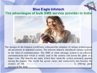 Blue Eagle Infotech
The advantages of bulk SMS service provider in India
The changes in the business world have witnessed the adoption of various technological
advancements in industrial sectors. The telecom industry introduced various systems
in the field of communication. The SMS or short message system is an effective
communication tool which is widely used in the country and across the globe at a
larger view. The benefits are many which have made the system extremely popular
among the masses. The world has grown closer and connectivity has become the
essence of life. Bulk SMS service provider Company in India is offering great
services in the field.
 