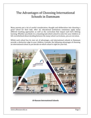 www.alhussan.edu.sa Page 1
The Advantages of Choosing International
Schools in Dammam
Many parents put a lot of careful consideration, thought and deliberation into choosing a
great school for their kids. After all, educational institutions sometimes apply many
different teaching approaches as well as the curriculum that impact each kid's lifelong
learning. Whether you think it is a daunting task which school to select for your children or
felt overwhelmed about deciding between the many school curriculums, you are not alone.
Whilst each school has its own set of advantages, and international schools in Dammam
provide a distinctive edge to your children. Consider the following advantages of choosing
an international school as you decide on which school is right for your kid.
Al-Hussan International Schools
 