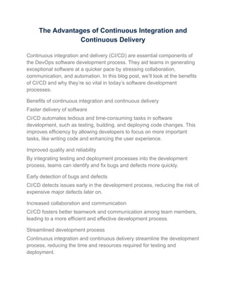 The Advantages of Continuous Integration and
Continuous Delivery
Continuous integration and delivery (CI/CD) are essential components of
the DevOps software development process. They aid teams in generating
exceptional software at a quicker pace by stressing collaboration,
communication, and automation. In this blog post, we’ll look at the benefits
of CI/CD and why they’re so vital in today’s software development
processes.
Benefits of continuous integration and continuous delivery
Faster delivery of software
CI/CD automates tedious and time-consuming tasks in software
development, such as testing, building, and deploying code changes. This
improves efficiency by allowing developers to focus on more important
tasks, like writing code and enhancing the user experience.
Improved quality and reliability
By integrating testing and deployment processes into the development
process, teams can identify and fix bugs and defects more quickly.
Early detection of bugs and defects
CI/CD detects issues early in the development process, reducing the risk of
expensive major defects later on.
Increased collaboration and communication
CI/CD fosters better teamwork and communication among team members,
leading to a more efficient and effective development process.
Streamlined development process
Continuous integration and continuous delivery streamline the development
process, reducing the time and resources required for testing and
deployment.
 