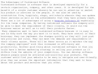 The Advantages of Customized Software
Customized software is software that is developed especially for a
certain organization, company, and other users. It is developed for the
benefit of a single customer wherein he can use to advertize or market
his product or services to the people. It can also be used by
construction firm, hospitals, shops, and schools wherein they can update
their services as well as the achievements that they have already reach.
There are a lot of advantages of using a Bespoke Software 99 especially
for the large companies. By having customized software the company will
be able to meet the requirement of their clients, it would run the
business easier as well as to sell their products faster.
Many companies want to have customized software because it is easy to
use as they work the way you want it to work. They have control in their
business; they can implement the changes quickly as they will just post
new policies and rules. They can meet the demands and requirements of
their clients easier. There will be fewer errors as it matches the way
the company employees’ work thus increased in efficiency and
productivity. Another good thing about customized software is that you
could have a better marketing strategy in selling your product as it
differs from the website of your competitors. You can develop software
wherein people would be attracted and would buy your products. The
customer would find your website to be easy to navigate and user-friendly
plus they can access the important information that they want to know
about the product and services that you offer.
 