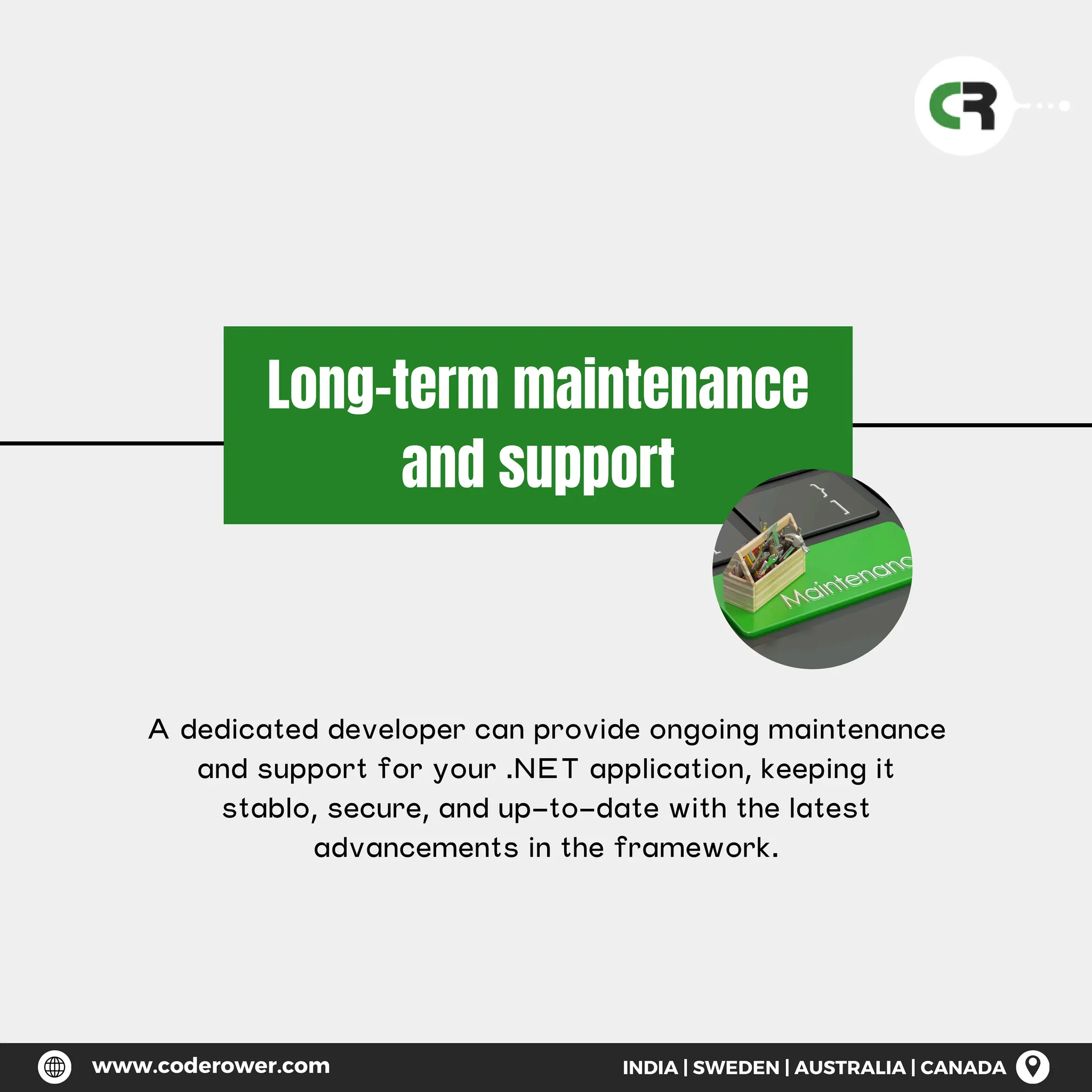 Long-term maintenance
and support
A dedicated developer can provide ongoing maintenance
and support for your .NET application, keeping it
stablo, secure, and up-to-date with the latest
advancements in the framework.
www.coderower.com INDIA | SWEDEN | AUSTRALIA | CANADA
 