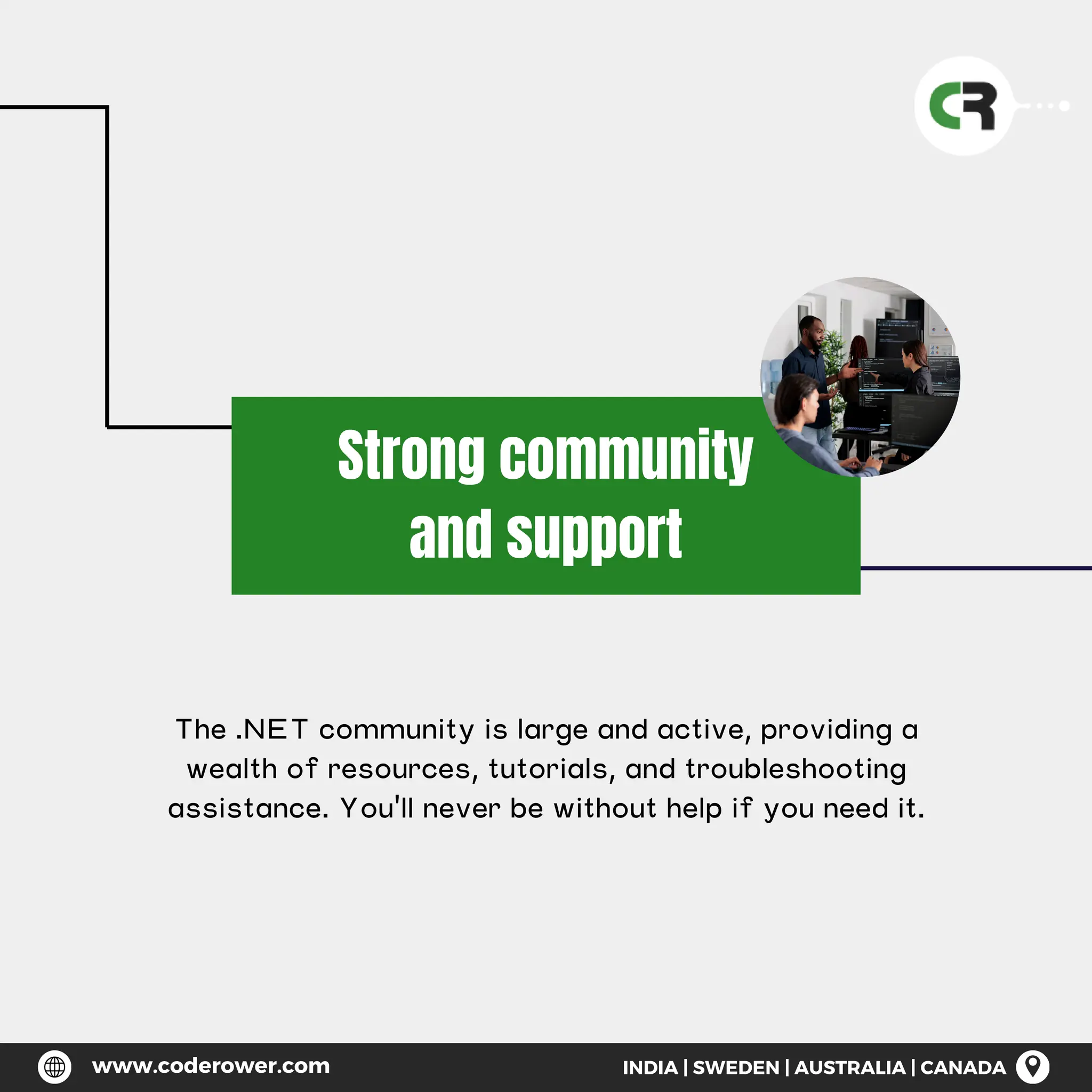 Strong community
and support
The .NET community is large and active, providing a
wealth of resources, tutorials, and troubleshooting
assistance. You'll never be without help if you need it.
www.coderower.com INDIA | SWEDEN | AUSTRALIA | CANADA
 