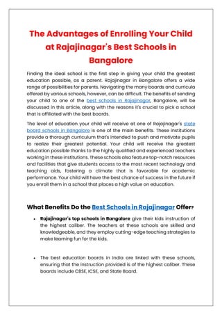 The Advantages of Enrolling Your Child
at Rajajinagar's Best Schools in
Bangalore
Finding the ideal school is the first step in giving your child the greatest
education possible, as a parent. Rajajinagar in Bangalore offers a wide
range of possibilities for parents. Navigating the many boards and curricula
offered by various schools, however, can be difficult. The benefits of sending
your child to one of the best schools in Rajajinagar, Bangalore, will be
discussed in this article, along with the reasons it's crucial to pick a school
that is affiliated with the best boards.
The level of education your child will receive at one of Rajajinagar's state
board schools in Bangalore is one of the main benefits. These institutions
provide a thorough curriculum that's intended to push and motivate pupils
to realize their greatest potential. Your child will receive the greatest
education possible thanks to the highly qualified and experienced teachers
working in these institutions. These schools also feature top-notch resources
and facilities that give students access to the most recent technology and
teaching aids, fostering a climate that is favorable for academic
performance. Your child will have the best chance of success in the future if
you enroll them in a school that places a high value on education.
What Benefits Do the Best Schools in Rajajinagar Offer?
• Rajajinagar's top schools in Bangalore give their kids instruction of
the highest caliber. The teachers at these schools are skilled and
knowledgeable, and they employ cutting-edge teaching strategies to
make learning fun for the kids.
• The best education boards in India are linked with these schools,
ensuring that the instruction provided is of the highest caliber. These
boards include CBSE, ICSE, and State Board.
 