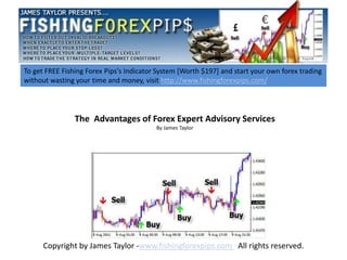 To get FREE Fishing Forex Pips's Indicator System [Worth $197] and start your own forex trading
without wasting your time and money, visit http://www.fishingforexpips.com/




                The Advantages of Forex Expert Advisory Services
                                          By James Taylor




      Copyright by James Taylor -www.fishingforexpips.com All rights reserved.
 