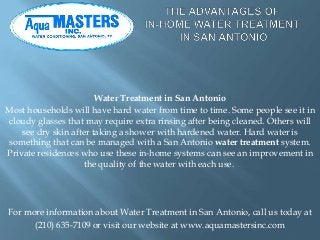 Water Treatment in San Antonio
Most households will have hard water from time to time. Some people see it in
cloudy glasses that may require extra rinsing after being cleaned. Others will
see dry skin after taking a shower with hardened water. Hard water is
something that can be managed with a San Antonio water treatment system.
Private residences who use these in-home systems can see an improvement in
the quality of the water with each use.
For more information about Water Treatment in San Antonio, call us today at
(210) 635-7109 or visit our website at www.aquamastersinc.com
 