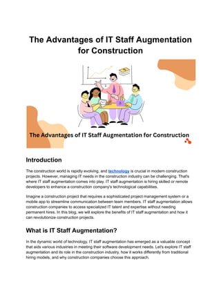 The Advantages of IT Staff Augmentation
for Construction
Introduction
The construction world is rapidly evolving, and technology is crucial in modern construction
projects. However, managing IT needs in the construction industry can be challenging. That's
where IT staff augmentation comes into play. IT staff augmentation is hiring skilled or remote
developers to enhance a construction company's technological capabilities.
Imagine a construction project that requires a sophisticated project management system or a
mobile app to streamline communication between team members. IT staff augmentation allows
construction companies to access specialized IT talent and expertise without needing
permanent hires. In this blog, we will explore the benefits of IT staff augmentation and how it
can revolutionize construction projects.
What is IT Staff Augmentation?
In the dynamic world of technology, IT staff augmentation has emerged as a valuable concept
that aids various industries in meeting their software development needs. Let's explore IT staff
augmentation and its role in the construction industry, how it works differently from traditional
hiring models, and why construction companies choose this approach.
 
