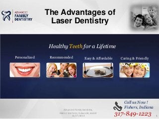 The Advantages of
Laser Dentistry
Healthy Teeth for a Lifetime
Personalized

Recommended

Easy & Affordable

Advanced Family Dentistry,
9845 E 116TH St, Fishers IN, 46037
12/27/2013

Caring & Friendly

Call us Now !
Fishers, Indiana

317-849-1223

1

 