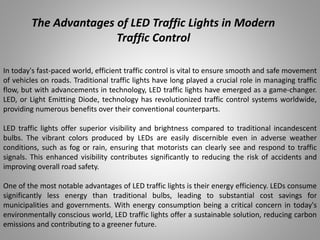 The Advantages of LED Traffic Lights in Modern
Traffic Control
In today's fast-paced world, efficient traffic control is vital to ensure smooth and safe movement
of vehicles on roads. Traditional traffic lights have long played a crucial role in managing traffic
flow, but with advancements in technology, LED traffic lights have emerged as a game-changer.
LED, or Light Emitting Diode, technology has revolutionized traffic control systems worldwide,
providing numerous benefits over their conventional counterparts.
LED traffic lights offer superior visibility and brightness compared to traditional incandescent
bulbs. The vibrant colors produced by LEDs are easily discernible even in adverse weather
conditions, such as fog or rain, ensuring that motorists can clearly see and respond to traffic
signals. This enhanced visibility contributes significantly to reducing the risk of accidents and
improving overall road safety.
One of the most notable advantages of LED traffic lights is their energy efficiency. LEDs consume
significantly less energy than traditional bulbs, leading to substantial cost savings for
municipalities and governments. With energy consumption being a critical concern in today's
environmentally conscious world, LED traffic lights offer a sustainable solution, reducing carbon
emissions and contributing to a greener future.
 