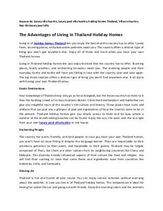 Keywords: luxury villa hua hin, luxury pool villa huahin, holiday homes Thailand, Villas in hua hin,
Hua Hin luxury pool villa
The Advantages of Living in Thailand Holiday Homes
Living in of holiday homes Thailand lets you enjoy the best that the country has to offer. Lovely
faces, stunning places, and pleasurable pastimes await you. The country offers a distinct type of
living you won't get anywhere else. Enjoy all of these and more when you have your own
Thailand homes.
Living in Thailand holiday homes lets you enjoy the best that the country has to offer. Stunning
places, lovely weather, and enchanting treasures await you. The stunning people and their
everyday hustle and bustle will have you falling in love with the country over and over again.
The top Asian location offers a distinct type of living you won't find anywhere else. It all starts
with having your own Thailand homes.
Exotic Destinations
Your knowledge of Thailand may only go as far as Bangkok, but the Asian country has more to it
than the bustling crowd of its busy business district. Cities like Kanchanaburi and Sukhothai can
give you insightful tours of the country's rich culture and history. These places have ruins and
artifacts that can give you a glimpse of past and explanation of how the country came to be in
the present. Thailand holiday homes give you simple access to Krabi and Ko Lipe, where a
number of the breath-taking beaches can be found. Enjoy the sun, the sand, and the sea right
from your own luxury pool villa huahin or rest house.
Enchanting People
The country has warm, friendly, and kind people. In case you have your own Thailand homes,
you won't have an issue fitting in despite the language barrier. Thais are respectable to their
ancestors, generous to their peers, and hospitable to their guests. Thailand may be largely
comprised of Thais, but there are other natives from its neighboring countries like China and
Malaysia. This diversity heavily influenced aspects of their culture like food and religion. You
will find their cooking to have that same flavor and ingredients even from countries like
Indonesia, India, and Cambodia.
Enticing Air
Thailand is hot and humid all year round. You can enjoy various activities without worrying
about the weather, in case you live in of Thailand holiday homes. The temperature is ideal for
having fun under the sun and going out with friends. Enjoy the stunning colors and the aromatic
 