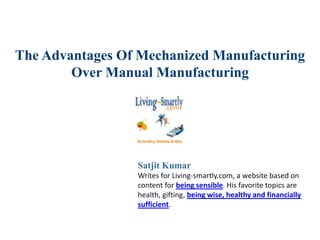 The Advantages Of Mechanized Manufacturing
Over Manual Manufacturing
Satjit Kumar
Writes for Living-smartly.com, a website based on
content for being sensible. His favorite topics are
health, gifting, being wise, healthy and financially
sufficient.
 