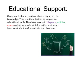 Educational Support:
Using smart phones, students have easy access to
knowledge. They use their devices as supportive
educational tools. They have access to diagrams, articles,
essays and other academic information which can
improve student performance in the classroom.
 