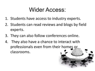 Wider Access:
1. Students have access to industry experts.
2. Students can read reviews and blogs by field
   experts.
3. They can also follow conferences online.
4. They also have a chance to interact with
   professionals even from their homes or
   classrooms.
 
