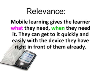 Relevance:
Mobile learning gives the learner
what they need, when they need
it. They can get to it quickly and
easily with the device they have
  right in front of them already.
 