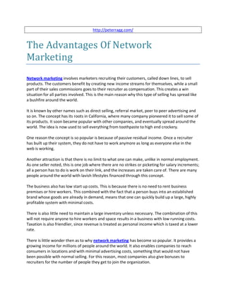 http://peterragg.com/


The Advantages Of Network
Marketing
Network marketing involves marketers recruiting their customers, called down lines, to sell
products. The customers benefit by creating new income streams for themselves, while a small
part of their sales commissions goes to their recruiter as compensation. This creates a win
situation for all parties involved. This is the main reason why this type of selling has spread like
a bushfire around the world.

It is known by other names such as direct selling, referral market, peer to peer advertising and
so on. The concept has its roots in California, where many company pioneered it to sell some of
its products. It soon became popular with other companies, and eventually spread around the
world. The idea is now used to sell everything from toothpaste to high end crockery.

One reason the concept is so popular is because of passive residual income. Once a recruiter
has built up their system, they do not have to work anymore as long as everyone else in the
web is working.

Another attraction is that there is no limit to what one can make, unlike in normal employment.
As one seller noted, this is one job where there are no strikes or picketing for salary increments;
all a person has to do is work on their link, and the increases are taken care of. There are many
people around the world with lavish lifestyles financed through this concept.

The business also has low start up costs. This is because there is no need to rent business
premises or hire workers. This combined with the fact that a person buys into an established
brand whose goods are already in demand, means that one can quickly build up a large, highly
profitable system with minimal costs.

There is also little need to maintain a large inventory unless necessary. The combination of this
will not require anyone to hire workers and space results in a business with low running costs.
Taxation is also friendlier, since revenue is treated as personal income which is taxed at a lower
rate.

There is little wonder then as to why network marketing has become so popular. It provides a
growing income for millions of people around the world. It also enables companies to reach
consumers in locations and with minimal advertising costs, something that would not have
been possible with normal selling. For this reason, most companies also give bonuses to
recruiters for the number of people they get to join the organization.
 