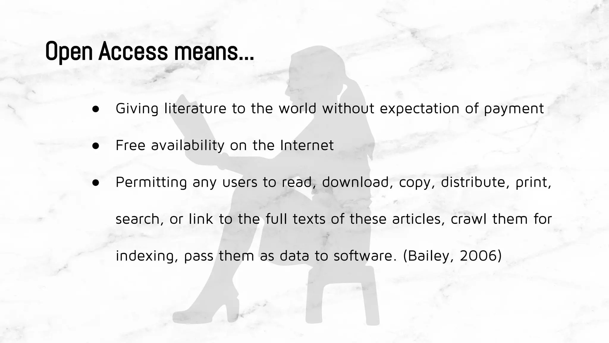 Open Access means...
● Giving literature to the world without expectation of payment
● Free availability on the Internet
● Permitting any users to read, download, copy, distribute, print,
search, or link to the full texts of these articles, crawl them for
indexing, pass them as data to software. (Bailey, 2006)
 