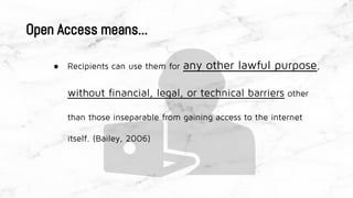 ● Recipients can use them for any other lawful purpose,
without financial, legal, or technical barriers other
than those inseparable from gaining access to the internet
itself. (Bailey, 2006)
Open Access means...
 