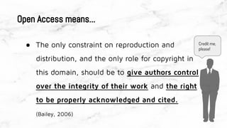● The only constraint on reproduction and
distribution, and the only role for copyright in
this domain, should be to give authors control
over the integrity of their work and the right
to be properly acknowledged and cited.
(Bailey, 2006)
Open Access means...
Credit me,
please!
 