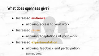 What does openness give?
● Increased audience
■ allowing access to your work
● Increased reuse
■ allowing adaptations of your work
● Increased experimentation
■ allowing feedback and participation
(Weller, 2013)
 